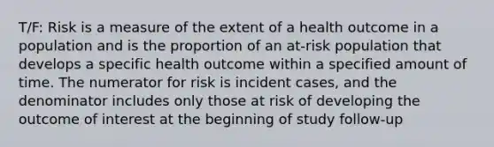 T/F: Risk is a measure of the extent of a health outcome in a population and is the proportion of an at-risk population that develops a specific health outcome within a specified amount of time. The numerator for risk is incident cases, and the denominator includes only those at risk of developing the outcome of interest at the beginning of study follow-up