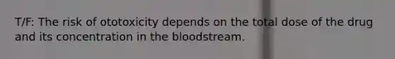 T/F: The risk of ototoxicity depends on the total dose of the drug and its concentration in the bloodstream.