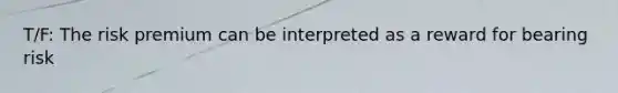 T/F: The risk premium can be interpreted as a reward for bearing risk