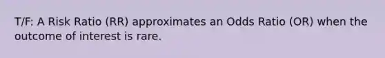 T/F: A Risk Ratio (RR) approximates an Odds Ratio (OR) when the outcome of interest is rare.