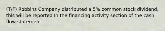 (T/F) Robbins Company distributed a 5% common stock dividend, this will be reported In the financing activity section of the cash flow statement