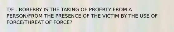 T/F - ROBERRY IS THE TAKING OF PROERTY FROM A PERSON/FROM THE PRESENCE OF THE VICTIM BY THE USE OF FORCE/THREAT OF FORCE?