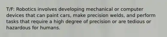 T/F: Robotics involves developing mechanical or computer devices that can paint cars, make precision welds, and perform tasks that require a high degree of precision or are tedious or hazardous for humans.