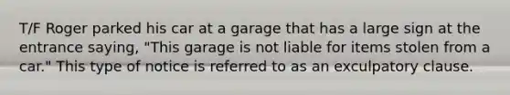 T/F Roger parked his car at a garage that has a large sign at the entrance saying, "This garage is not liable for items stolen from a car." This type of notice is referred to as an exculpatory clause.