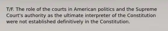 T/F. The role of the courts in American politics and the Supreme Court's authority as the ultimate interpreter of the Constitution were not established definitively in the Constitution.