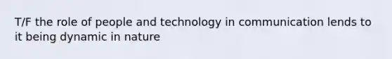 T/F the role of people and technology in communication lends to it being dynamic in nature