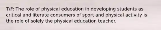 T/F: The role of physical education in developing students as critical and literate consumers of sport and physical activity is the role of solely the physical education teacher.