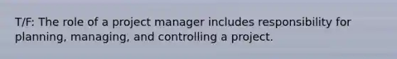 T/F: The role of a project manager includes responsibility for planning, managing, and controlling a project.