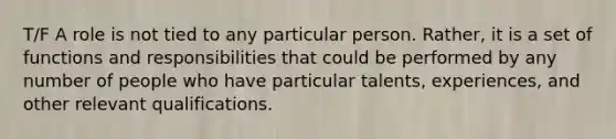 T/F A role is not tied to any particular person. Rather, it is a set of functions and responsibilities that could be performed by any number of people who have particular talents, experiences, and other relevant qualifications.