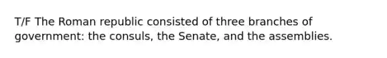 T/F The Roman republic consisted of three branches of government: the consuls, the Senate, and the assemblies.