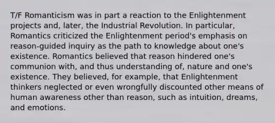 T/F Romanticism was in part a reaction to the Enlightenment projects and, later, the Industrial Revolution. In particular, Romantics criticized the Enlightenment period's emphasis on reason-guided inquiry as the path to knowledge about one's existence. Romantics believed that reason hindered one's communion with, and thus understanding of, nature and one's existence. They believed, for example, that Enlightenment thinkers neglected or even wrongfully discounted other means of human awareness other than reason, such as intuition, dreams, and emotions.