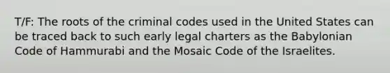 T/F: The roots of the criminal codes used in the United States can be traced back to such early legal charters as the Babylonian Code of Hammurabi and the Mosaic Code of the Israelites.​