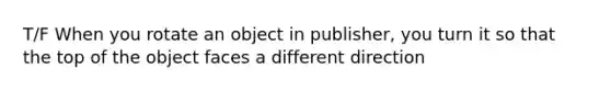 T/F When you rotate an object in publisher, you turn it so that the top of the object faces a different direction