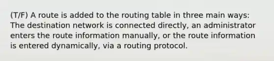 (T/F) A route is added to the routing table in three main ways: The destination network is connected directly, an administrator enters the route information manually, or the route information is entered dynamically, via a routing protocol.