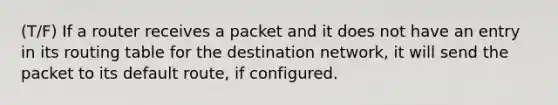 (T/F) If a router receives a packet and it does not have an entry in its routing table for the destination network, it will send the packet to its default route, if configured.