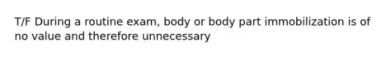 T/F During a routine exam, body or body part immobilization is of no value and therefore unnecessary