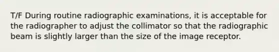 T/F During routine radiographic examinations, it is acceptable for the radiographer to adjust the collimator so that the radiographic beam is slightly larger than the size of the image receptor.