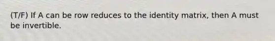 (T/F) If A can be row reduces to the identity matrix, then A must be invertible.