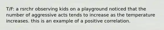 T/F: a rsrchr observing kids on a playground noticed that the number of aggressive acts tends to increase as the temperature increases. this is an example of a positive correlation.