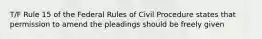 T/F Rule 15 of the Federal Rules of Civil Procedure states that permission to amend the pleadings should be freely given