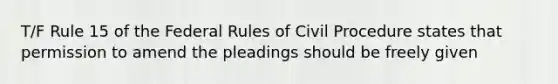 T/F Rule 15 of the Federal Rules of Civil Procedure states that permission to amend the pleadings should be freely given