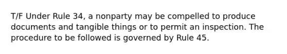 T/F Under Rule 34, a nonparty may be compelled to produce documents and tangible things or to permit an inspection. The procedure to be followed is governed by Rule 45.