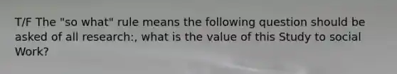 T/F The "so what" rule means the following question should be asked of all research:, what is the value of this Study to social Work?