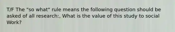 T/F The "so what" rule means the following question should be asked of all research:, What is the value of this study to social Work?