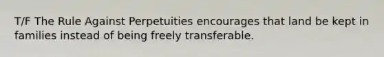 T/F The Rule Against Perpetuities encourages that land be kept in families instead of being freely transferable.