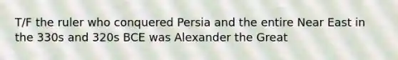 T/F the ruler who conquered Persia and the entire Near East in the 330s and 320s BCE was Alexander the Great