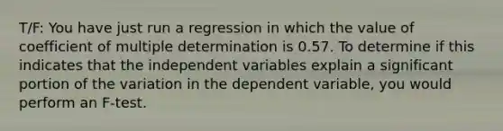 T/F: You have just run a regression in which the value of coefficient of multiple determination is 0.57. To determine if this indicates that the independent variables explain a significant portion of the variation in the dependent variable, you would perform an F-test.