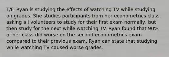 T/F: Ryan is studying the effects of watching TV while studying on grades. She studies participants from her econometrics class, asking all volunteers to study for their first exam normally, but then study for the next while watching TV. Ryan found that 90% of her class did worse on the second econometrics exam compared to their previous exam. Ryan can state that studying while watching TV caused worse grades.