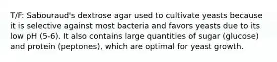 T/F: Sabouraud's dextrose agar used to cultivate yeasts because it is selective against most bacteria and favors yeasts due to its low pH (5-6). It also contains large quantities of sugar (glucose) and protein (peptones), which are optimal for yeast growth.