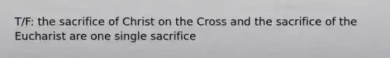 T/F: the sacrifice of Christ on the Cross and the sacrifice of the Eucharist are one single sacrifice