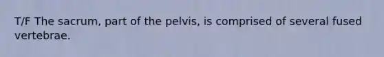 T/F The sacrum, part of the pelvis, is comprised of several fused vertebrae.