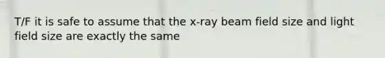 T/F it is safe to assume that the x-ray beam field size and light field size are exactly the same