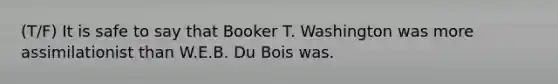 (T/F) It is safe to say that Booker T. Washington was more assimilationist than W.E.B. Du Bois was.