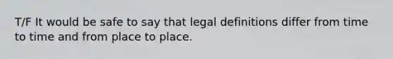 T/F It would be safe to say that legal definitions differ from time to time and from place to place.