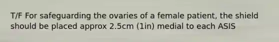 T/F For safeguarding the ovaries of a female patient, the shield should be placed approx 2.5cm (1in) medial to each ASIS