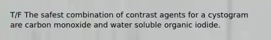 T/F The safest combination of contrast agents for a cystogram are carbon monoxide and water soluble organic iodide.