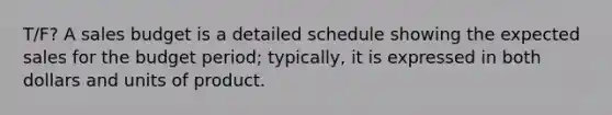 T/F? A sales budget is a detailed schedule showing the expected sales for the budget period; typically, it is expressed in both dollars and units of product.