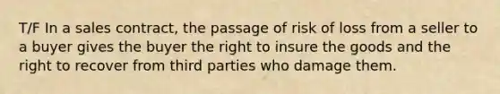 T/F In a sales contract, the passage of risk of loss from a seller to a buyer gives the buyer the right to insure the goods and the right to recover from third parties who damage them.