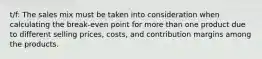 t/f: The sales mix must be taken into consideration when calculating the break-even point for more than one product due to different selling prices, costs, and contribution margins among the products.