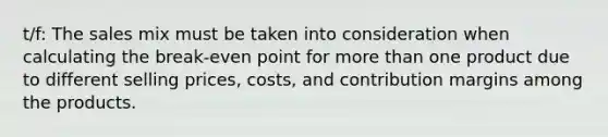 t/f: The sales mix must be taken into consideration when calculating the break-even point for more than one product due to different selling prices, costs, and contribution margins among the products.