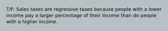 T/F: Sales taxes are regressive taxes because people with a lower income pay a larger percentage of their income than do people with a higher income.