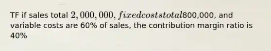 TF if sales total 2,000,000, fixed costs total800,000, and variable costs are 60% of sales, the contribution margin ratio is 40%