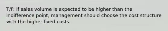T/F: If sales volume is expected to be higher than the indifference​ point, management should choose the cost structure with the higher fixed costs.
