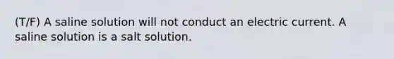 (T/F) A saline solution will not conduct an electric current. A saline solution is a salt solution.