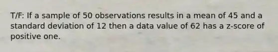 T/F: If a sample of 50 observations results in a mean of 45 and a <a href='https://www.questionai.com/knowledge/kqGUr1Cldy-standard-deviation' class='anchor-knowledge'>standard deviation</a> of 12 then a data value of 62 has a z-score of positive one.