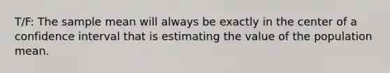 T/F: The sample mean will always be exactly in the center of a confidence interval that is estimating the value of the population mean.